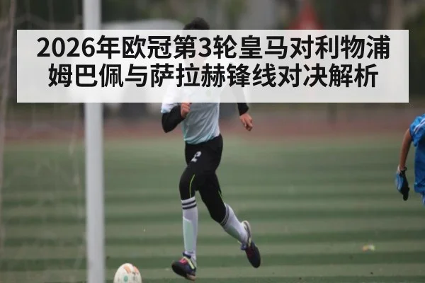 2026年欧冠第3轮皇马对利物浦姆巴佩与萨拉赫锋线对决解析